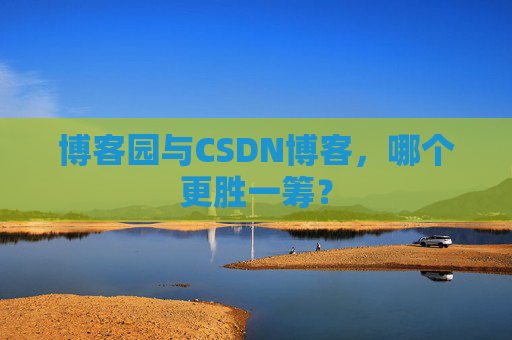 博客园与CSDN博客，哪个更胜一筹？